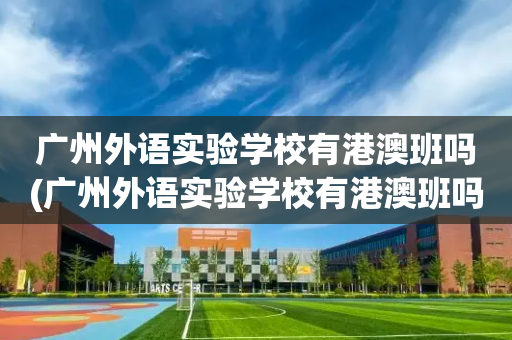 广州外语实验学校有港澳班吗(广州外语实验学校有港澳班吗多少分)