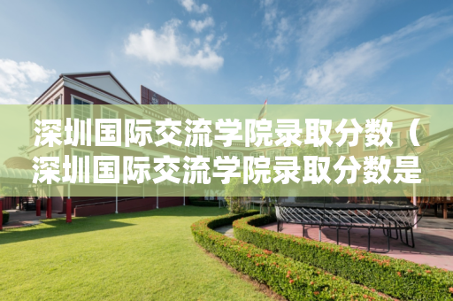 深圳国际交流学院录取分数（深圳国际交流学院录取分数是多少）