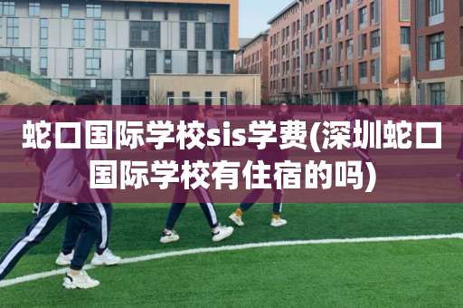 蛇口国际学校sis学费(深圳蛇口国际学校有住宿的吗)