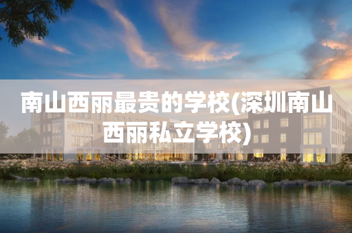 南山西丽最贵的学校(深圳南山西丽私立学校)