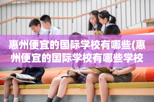 惠州便宜的国际学校有哪些(惠州便宜的国际学校有哪些学校)