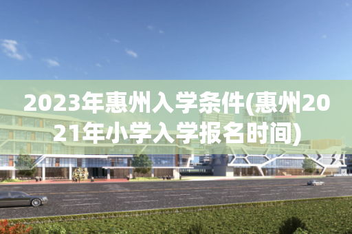 2023年惠州入学条件(惠州2021年小学入学报名时间)