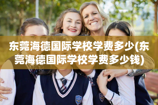 东莞海德国际学校学费多少(东莞海德国际学校学费多少钱)