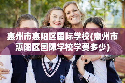 惠州市惠阳区国际学校(惠州市惠阳区国际学校学费多少)