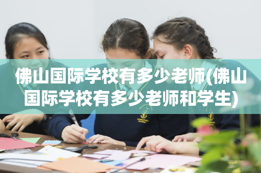 佛山国际学校有多少老师(佛山国际学校有多少老师和学生)