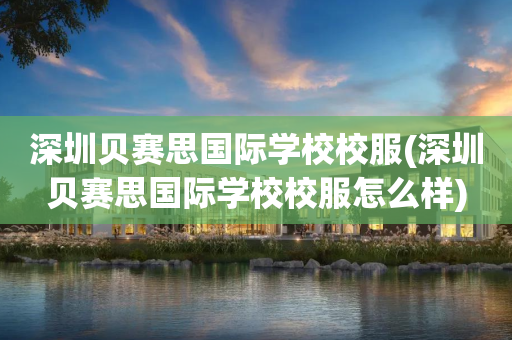深圳贝赛思国际学校校服(深圳贝赛思国际学校校服怎么样)