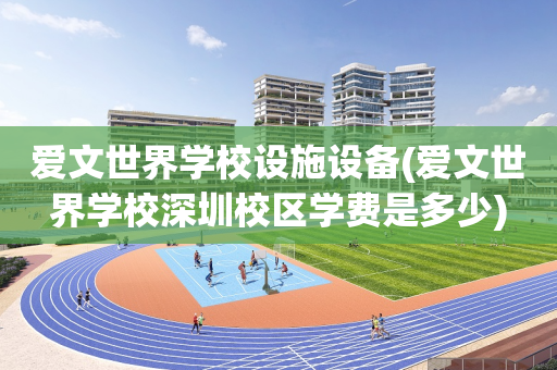 爱文世界学校设施设备(爱文世界学校深圳校区学费是多少)