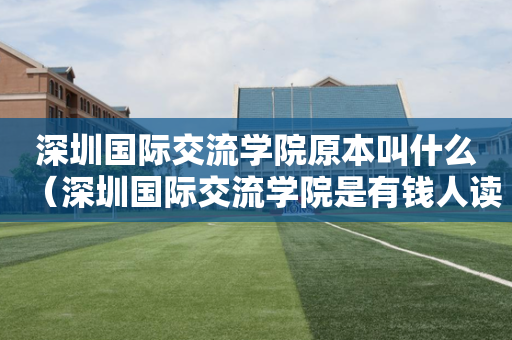 深圳国际交流学院原本叫什么（深圳国际交流学院是有钱人读的吗）