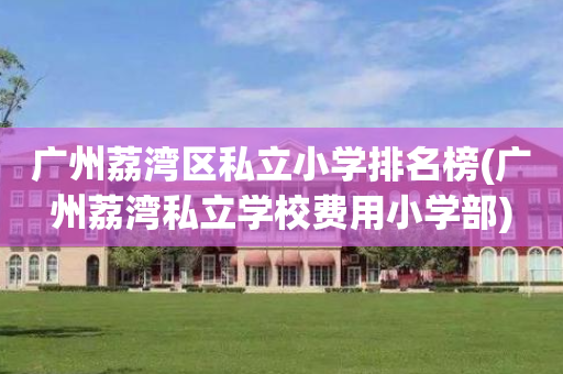 广州荔湾区私立小学排名榜(广州荔湾私立学校费用小学部)