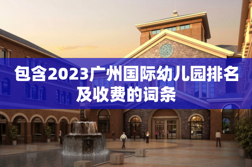 包含2023广州国际幼儿园排名及收费的词条