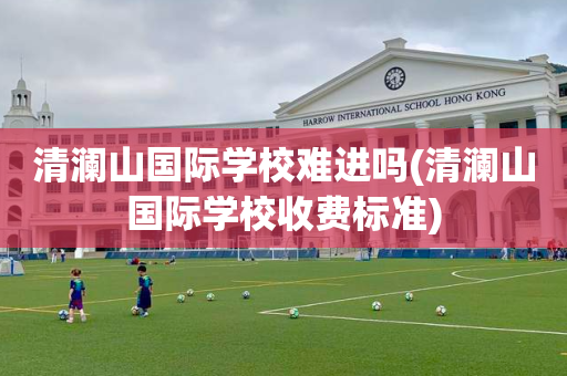 清澜山国际学校难进吗(清澜山国际学校收费标准)