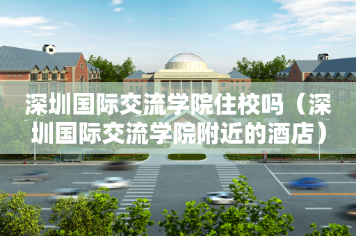 深圳国际交流学院住校吗（深圳国际交流学院附近的酒店）