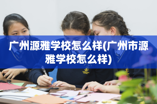 广州源雅学校怎么样(广州市源雅学校怎么样)