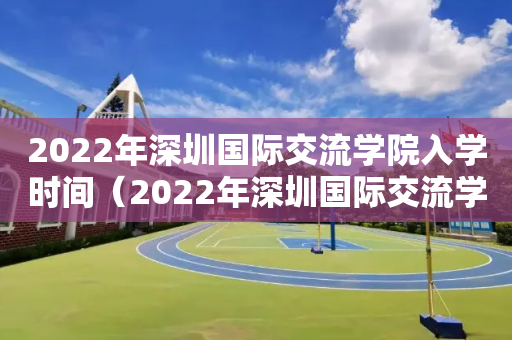 2022年深圳国际交流学院入学时间（2022年深圳国际交流学院入学时间是多少）