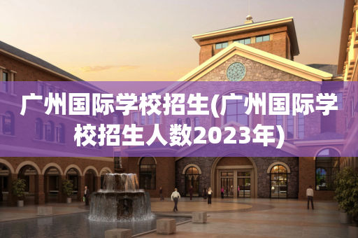 广州国际学校招生(广州国际学校招生人数2023年)