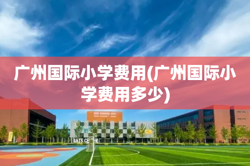 广州国际小学费用(广州国际小学费用多少)
