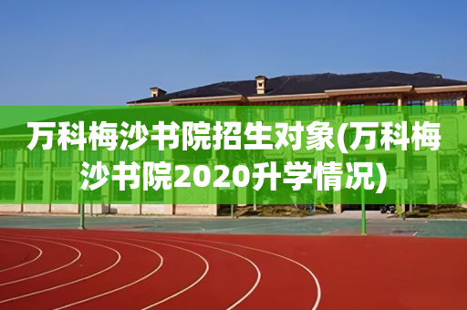 万科梅沙书院招生对象(万科梅沙书院2020升学情况)