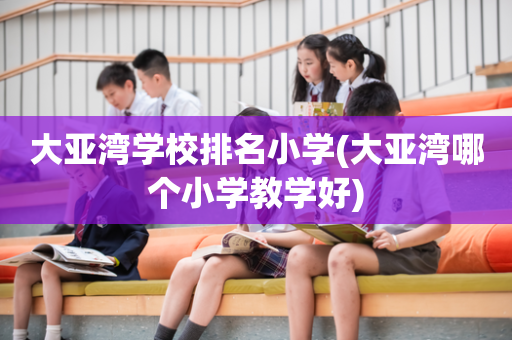 大亚湾学校排名小学(大亚湾哪个小学教学好)
