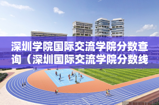 深圳学院国际交流学院分数查询（深圳国际交流学院分数线多少）