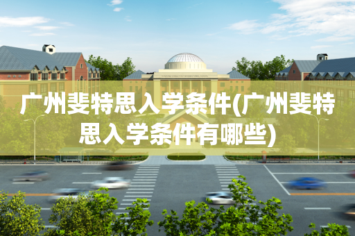 广州斐特思入学条件(广州斐特思入学条件有哪些)