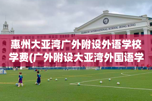 惠州大亚湾广外附设外语学校学费(广外附设大亚湾外国语学校是公立学校吗)
