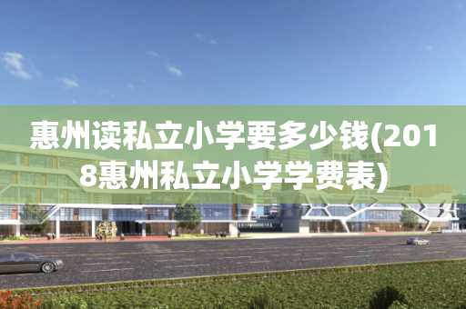惠州读私立小学要多少钱(2018惠州私立小学学费表)