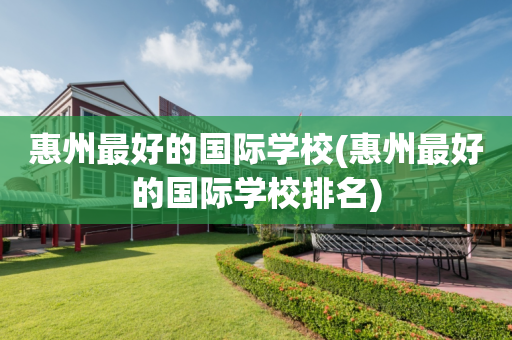 惠州最好的国际学校(惠州最好的国际学校排名)