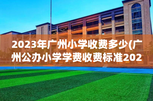 2023年广州小学收费多少(广州公办小学学费收费标准2021年)