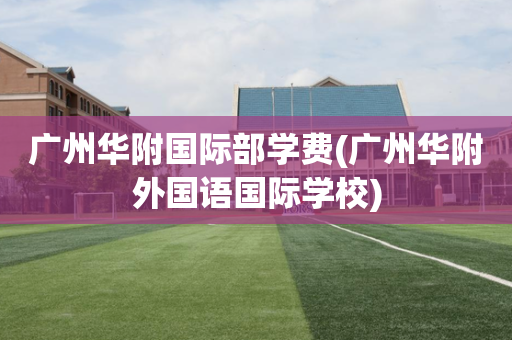 广州华附国际部学费(广州华附外国语国际学校)