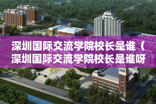 深圳国际交流学院校长是谁（深圳国际交流学院校长是谁呀）