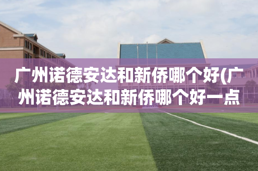广州诺德安达和新侨哪个好(广州诺德安达和新侨哪个好一点)
