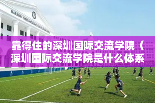 靠得住的深圳国际交流学院（深圳国际交流学院是什么体系）