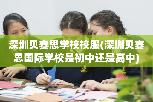 深圳贝赛思学校校服(深圳贝赛思国际学校是初中还是高中)