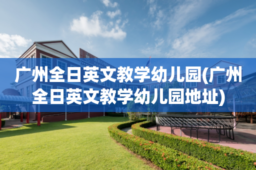 广州全日英文教学幼儿园(广州全日英文教学幼儿园地址)