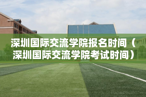 深圳国际交流学院报名时间（深圳国际交流学院考试时间）