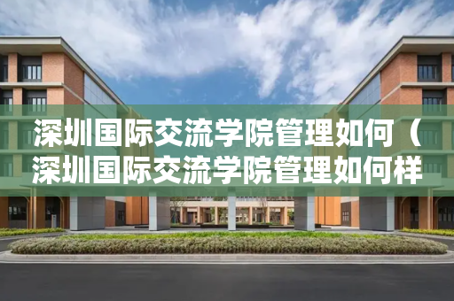 深圳国际交流学院管理如何（深圳国际交流学院管理如何样）