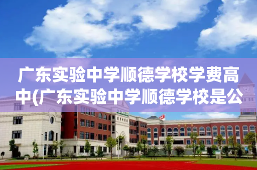 广东实验中学顺德学校学费高中(广东实验中学顺德学校是公办还是民办)