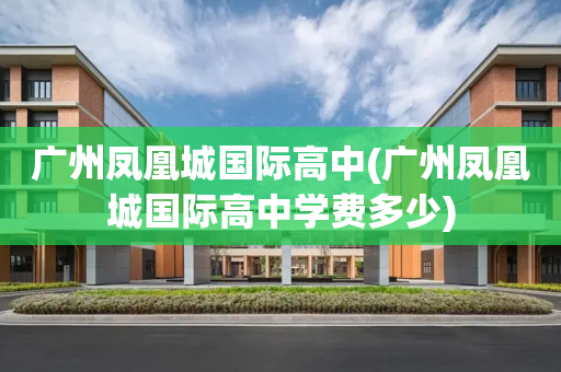 广州凤凰城国际高中(广州凤凰城国际高中学费多少)