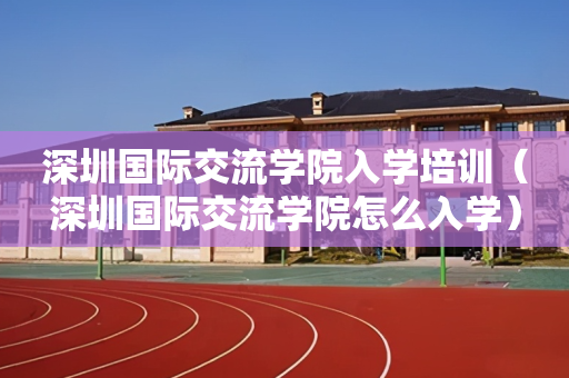 深圳国际交流学院入学培训（深圳国际交流学院怎么入学）