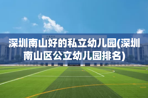 深圳南山好的私立幼儿园(深圳南山区公立幼儿园排名)