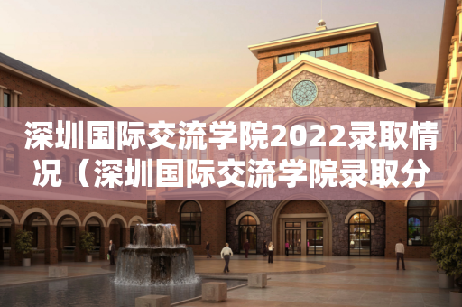 深圳国际交流学院2022录取情况（深圳国际交流学院录取分数线）