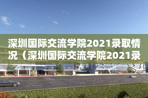 深圳国际交流学院2021录取情况（深圳国际交流学院2021录取情况表）