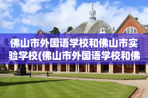 佛山市外国语学校和佛山市实验学校(佛山市外国语学校和佛山市实验学校是一家吗)