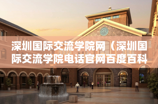 深圳国际交流学院网（深圳国际交流学院电话官网百度百科）