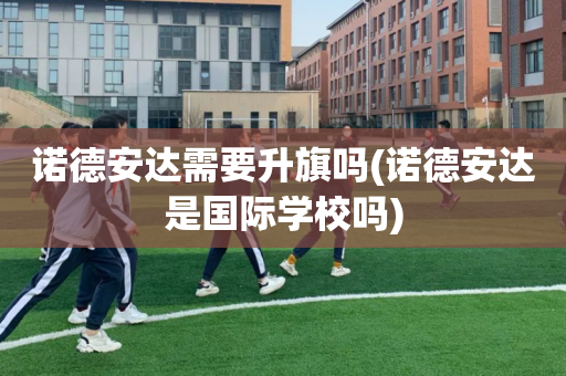 诺德安达需要升旗吗(诺德安达是国际学校吗)