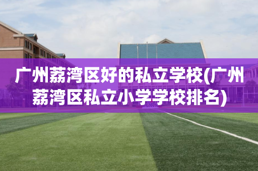 广州荔湾区好的私立学校(广州荔湾区私立小学学校排名)