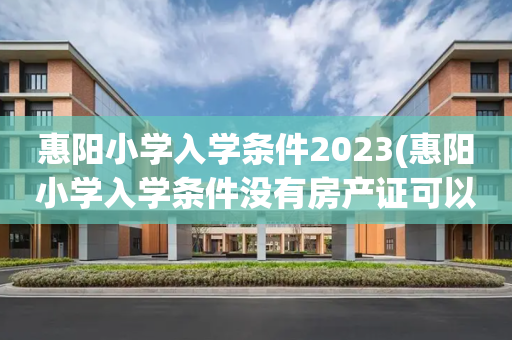 惠阳小学入学条件2023(惠阳小学入学条件没有房产证可以上吗)