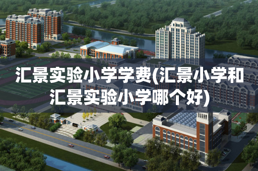 汇景实验小学学费(汇景小学和汇景实验小学哪个好)