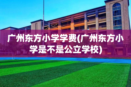 广州东方小学学费(广州东方小学是不是公立学校)