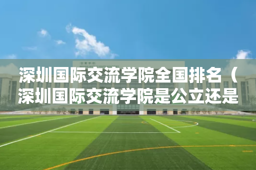 深圳国际交流学院全国排名（深圳国际交流学院是公立还是私立）